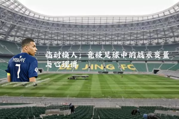 临时换人:竞技足球中的战术变量与心理博弈