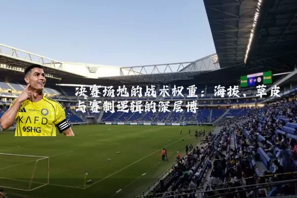 决赛场地的战术权重:海拔、草皮与赛制逻辑的深层博弈